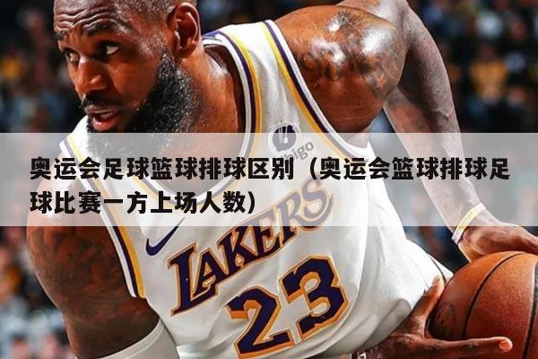 奥运会足球篮球排球区别（奥运会篮球排球足球比赛一方上场人数）