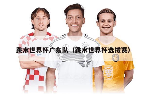 跳水世界杯广东队（跳水世界杯选拔赛）