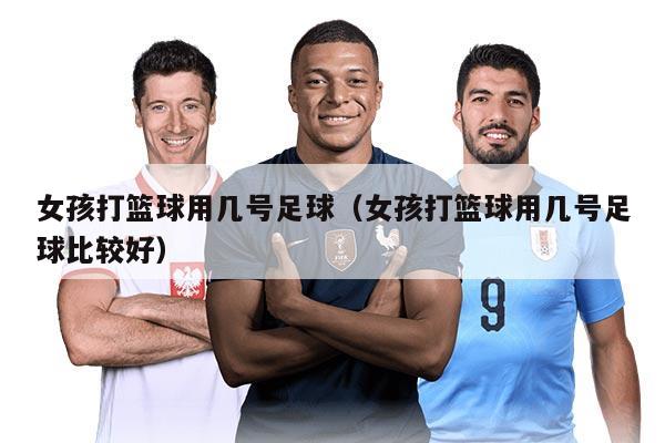 女孩打篮球用几号足球（女孩打篮球用几号足球比较好）