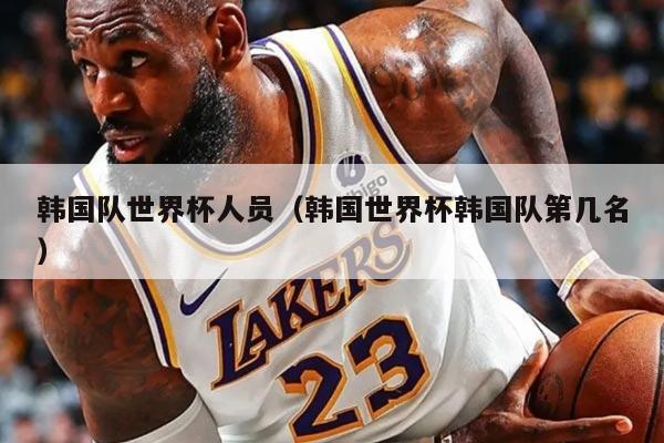 韩国队世界杯人员（韩国世界杯韩国队第几名）