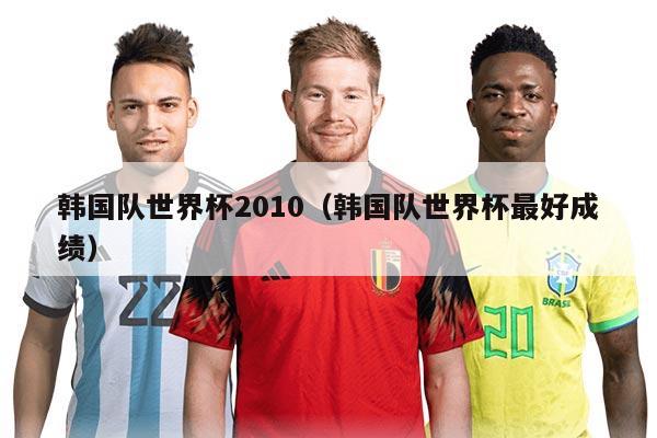 韩国队世界杯2010（韩国队世界杯最好成绩）