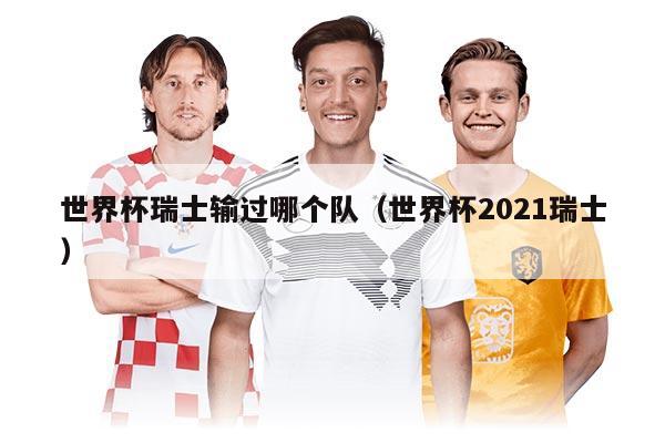 世界杯瑞士输过哪个队（世界杯2021瑞士）