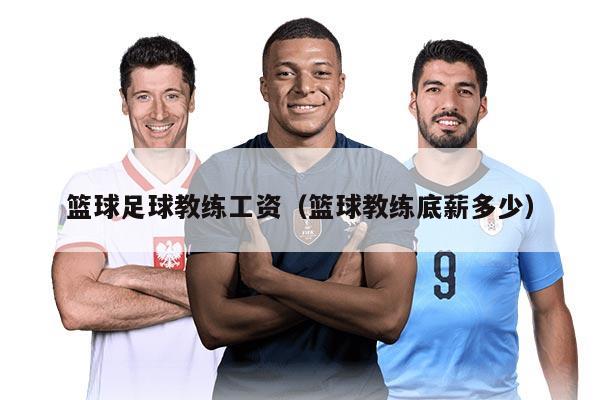 篮球足球教练工资（篮球教练底薪多少）