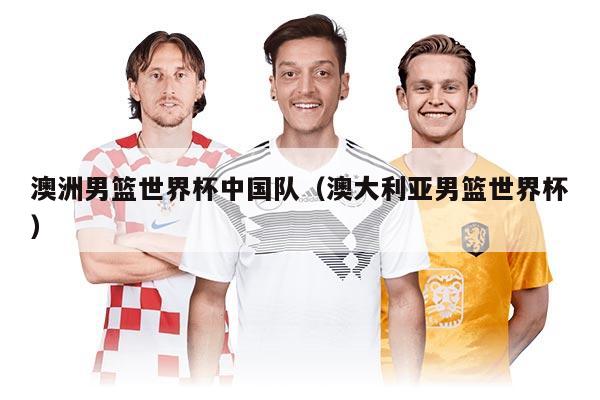 澳洲男篮世界杯中国队（澳大利亚男篮世界杯）