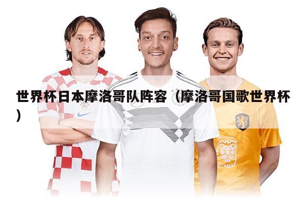 世界杯日本摩洛哥队阵容（摩洛哥国歌世界杯）