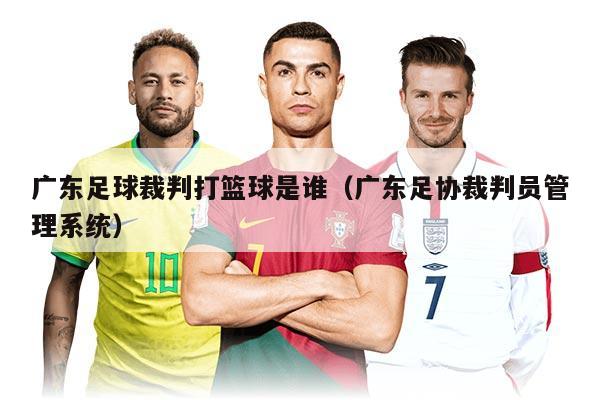 广东足球裁判打篮球是谁（广东足协裁判员管理系统）