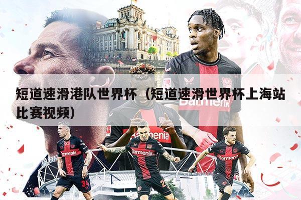 短道速滑港队世界杯（短道速滑世界杯上海站比赛视频）