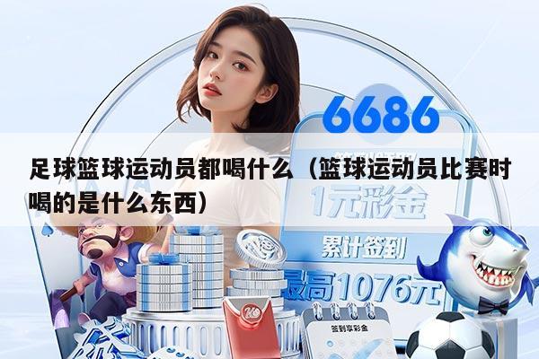 足球篮球运动员都喝什么(篮球运动员比赛时喝的是什么东西)