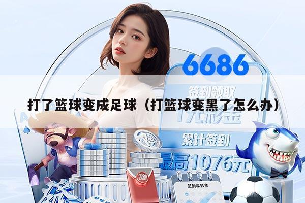 打了篮球变成足球(打篮球变黑了怎么办)