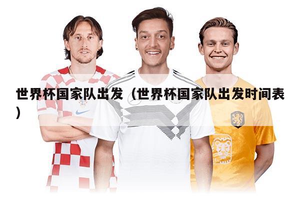 世界杯国家队出发(世界杯国家队出发时间表)